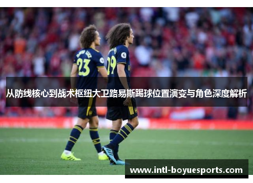 从防线核心到战术枢纽大卫路易斯踢球位置演变与角色深度解析 从防线核心到战术枢纽大卫路易斯踢球位置演变与角色深度解析