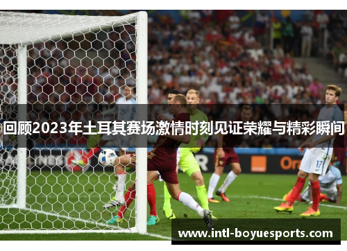 回顾2023年土耳其赛场激情时刻见证荣耀与精彩瞬间 回顾2023年土耳其赛场激情时刻见证荣耀与精彩瞬间