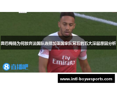 奥巴梅扬为何放弃法国队选择加蓬国家队背后的五大深层原因分析