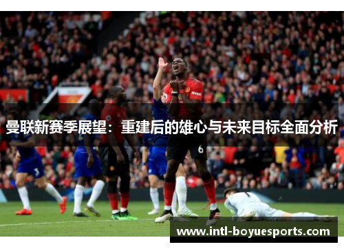 曼联新赛季展望：重建后的雄心与未来目标全面分析