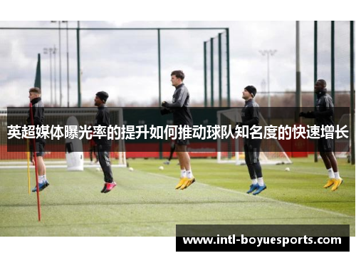 英超媒体曝光率的提升如何推动球队知名度的快速增长