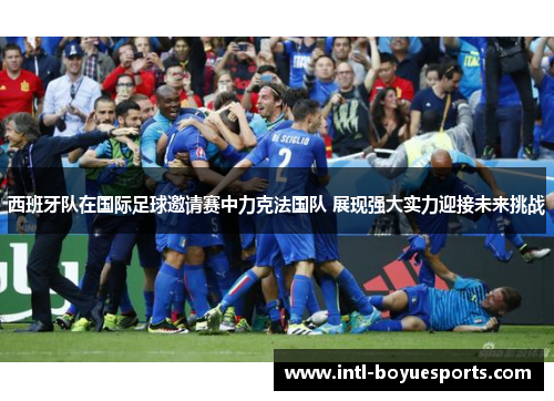 西班牙队在国际足球邀请赛中力克法国队 展现强大实力迎接未来挑战