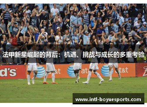法甲新星崛起的背后:机遇、挑战与成长的多重考验 法甲新星崛起的背后:机遇、挑战与成长的多重考验