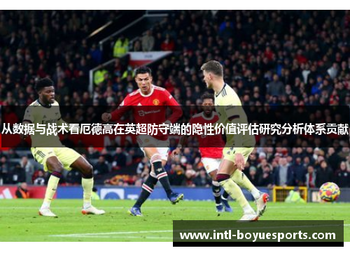 从数据与战术看厄德高在英超防守端的隐性价值评估研究分析体系贡献