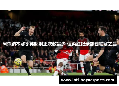 阿森纳本赛季英超射正次数最少 但染红纪录却创联赛之最 阿森纳本赛季英超射正次数最少 但染红纪录却创联赛之最
